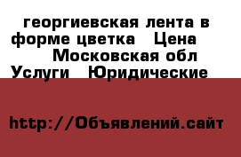 георгиевская лента в форме цветка › Цена ­ 100 - Московская обл. Услуги » Юридические   